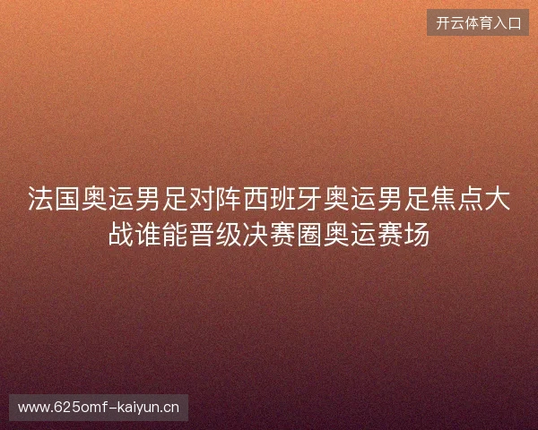 法国奥运男足对阵西班牙奥运男足焦点大战谁能晋级决赛圈奥运赛场 法国奥运男足对阵西班牙奥运男足焦点大战谁能晋级决赛圈奥运赛场